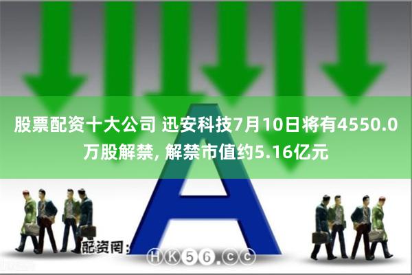 股票配资十大公司 迅安科技7月10日将有4550.0万股解禁, 解禁市值约5.16亿元