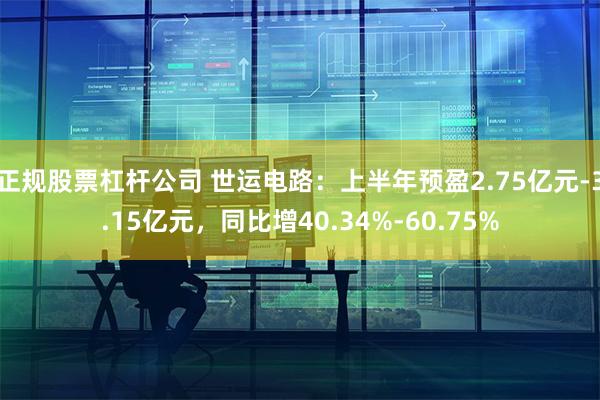 正规股票杠杆公司 世运电路：上半年预盈2.75亿元-3.15亿元，同比增40.34%-60.75%