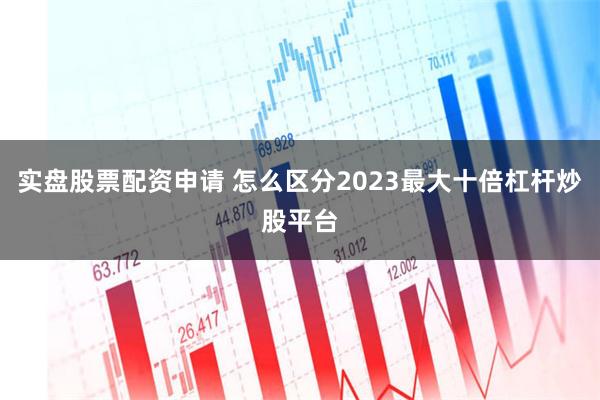 实盘股票配资申请 怎么区分2023最大十倍杠杆炒股平台