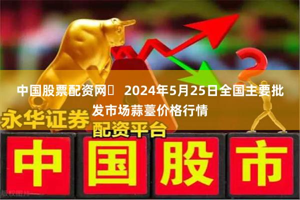 中国股票配资网	 2024年5月25日全国主要批发市场蒜薹价格行情