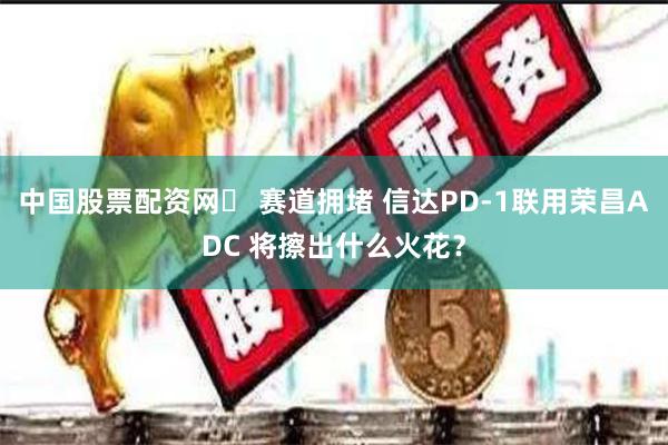 中国股票配资网	 赛道拥堵 信达PD-1联用荣昌ADC 将擦出什么火花？