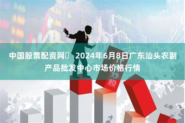 中国股票配资网	 2024年6月8日广东汕头农副产品批发中心市场价格行情