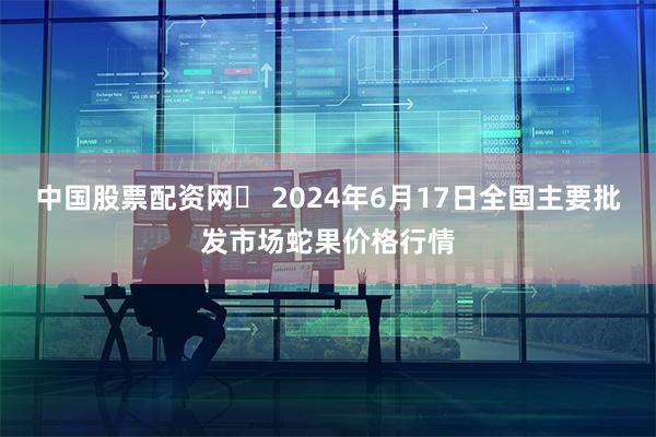 中国股票配资网	 2024年6月17日全国主要批发市场蛇果价格行情