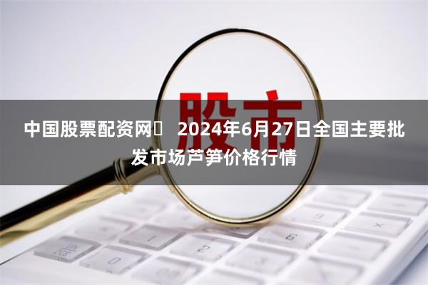 中国股票配资网	 2024年6月27日全国主要批发市场芦笋价格行情