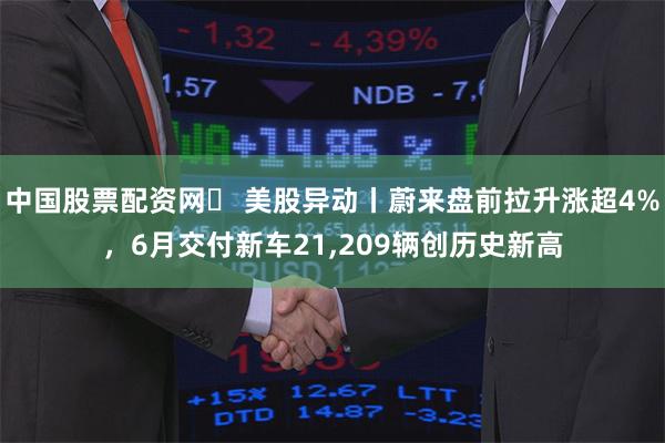 中国股票配资网	 美股异动丨蔚来盘前拉升涨超4%，6月交付新车21,209辆创历史新高