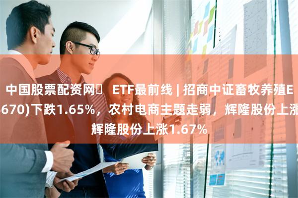 中国股票配资网	 ETF最前线 | 招商中证畜牧养殖ETF(516670)下跌1.65%，农村电商主题走弱，辉隆股份上涨1.67%