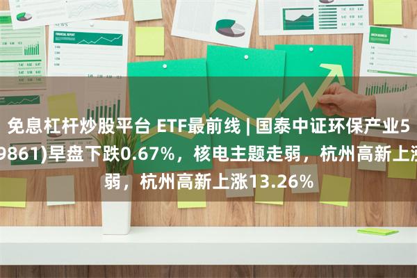 免息杠杆炒股平台 ETF最前线 | 国泰中证环保产业50ETF(159861)早盘下跌0.67%，核电主题走弱，杭州高新上涨13.26%