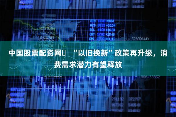 中国股票配资网	 “以旧换新”政策再升级，消费需求潜力有望释放