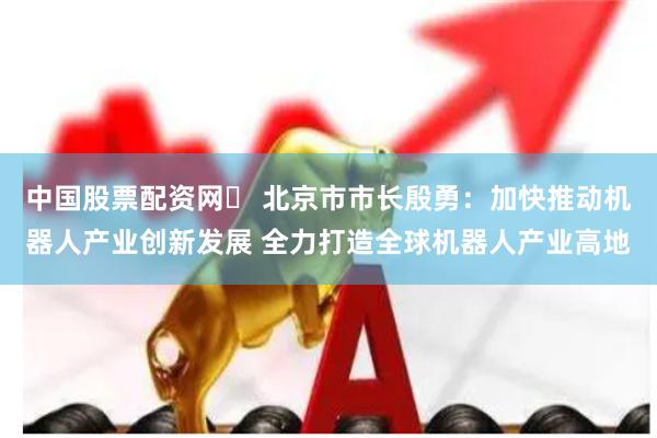 中国股票配资网	 北京市市长殷勇：加快推动机器人产业创新发展 全力打造全球机器人产业高地