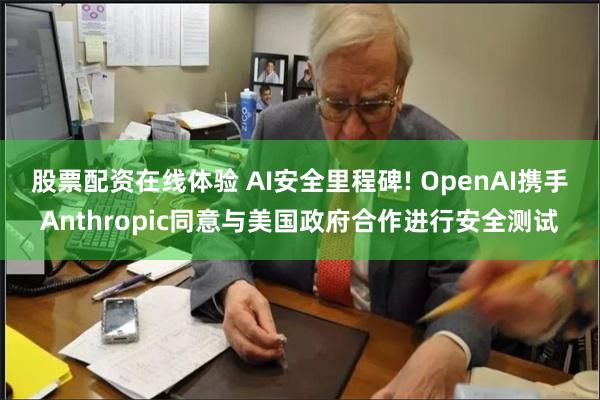 股票配资在线体验 AI安全里程碑! OpenAI携手Anthropic同意与美国政府合作进行安全测试