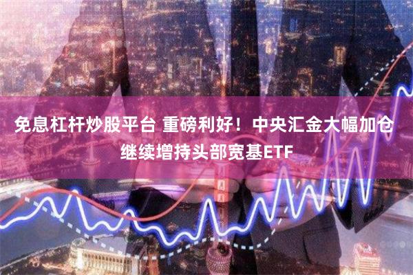 免息杠杆炒股平台 重磅利好！中央汇金大幅加仓 继续增持头部宽基ETF