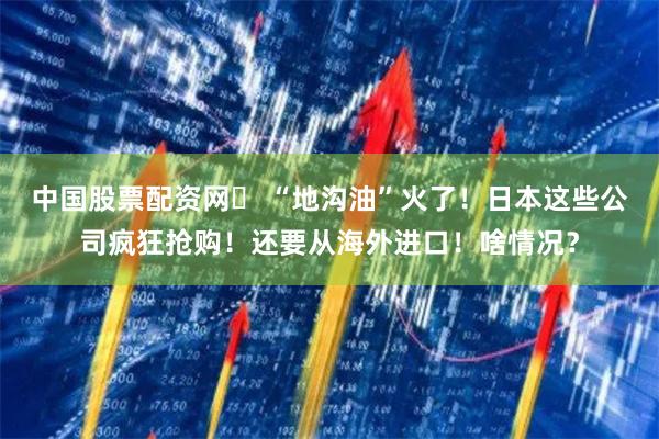 中国股票配资网	 “地沟油”火了！日本这些公司疯狂抢购！还要从海外进口！啥情况？