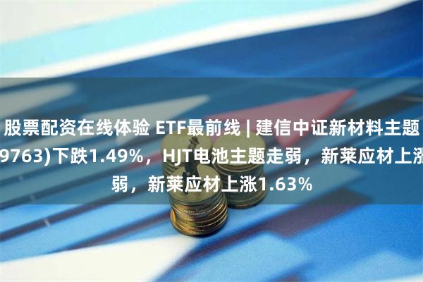 股票配资在线体验 ETF最前线 | 建信中证新材料主题ETF(159763)下跌1.49%，HJT电池主题走弱，新莱应材上涨1.63%