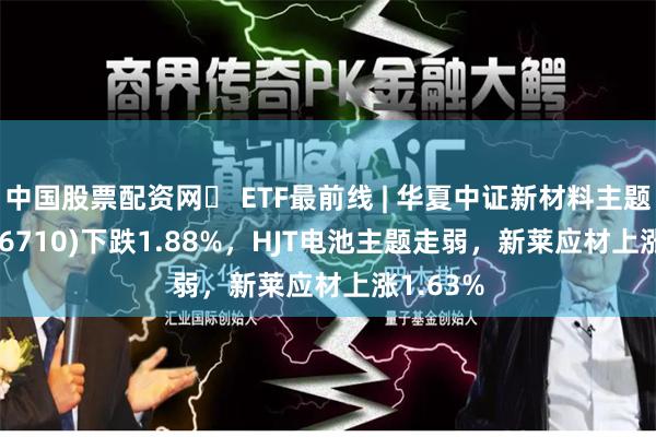 中国股票配资网	 ETF最前线 | 华夏中证新材料主题ETF(516710)下跌1.88%，HJT电池主题走弱，新莱应材上涨1.63%