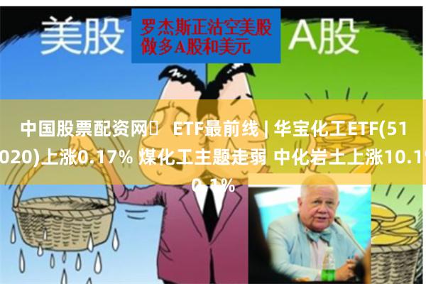 中国股票配资网	 ETF最前线 | 华宝化工ETF(516020)上涨0.17% 煤化工主题走弱 中化岩土上涨10.1%