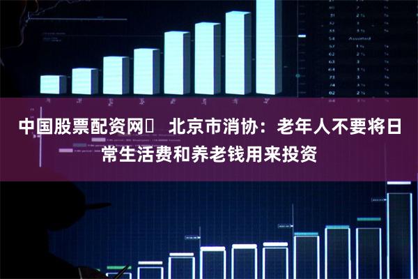 中国股票配资网	 北京市消协：老年人不要将日常生活费和养老钱用来投资