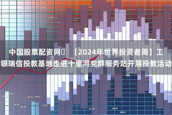 中国股票配资网	 【2024年世界投资者周】工银瑞信投教基地走进十里河党群服务站开展投教活动