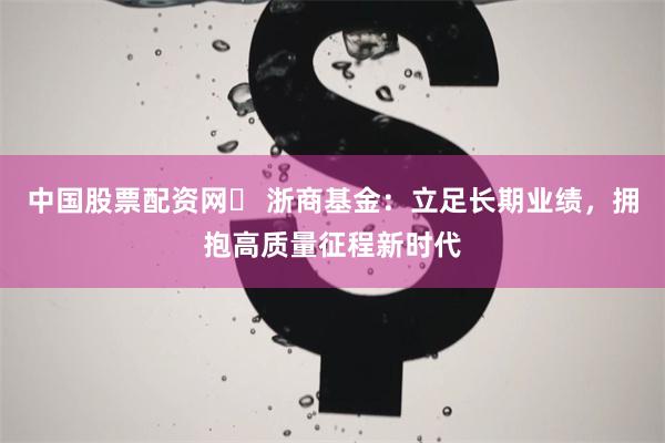 中国股票配资网	 浙商基金：立足长期业绩，拥抱高质量征程新时代