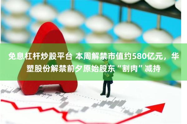 免息杠杆炒股平台 本周解禁市值约580亿元，华塑股份解禁前夕原始股东“割肉”减持