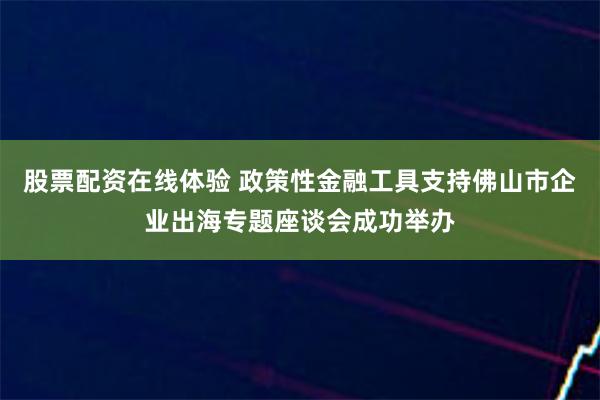 股票配资在线体验 政策性金融工具支持佛山市企业出海专题座谈会成功举办