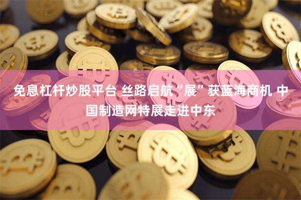 免息杠杆炒股平台 丝路启航“展”获蓝海商机 中国制造网特展走进中东