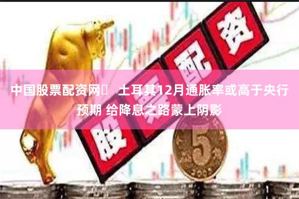 中国股票配资网	 土耳其12月通胀率或高于央行预期 给降息之路蒙上阴影