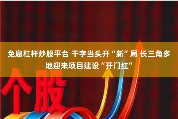 免息杠杆炒股平台 干字当头开“新”局 长三角多地迎来项目建设“开门红”