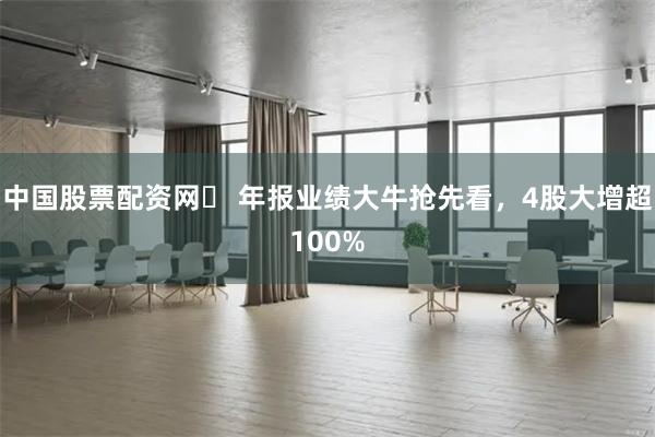 中国股票配资网	 年报业绩大牛抢先看，4股大增超100%