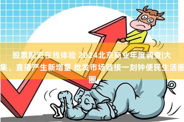 股票配资在线体验 2024北京商业年度调查|大集、直播产生新增量 批发市场链接一刻钟便民生活圈
