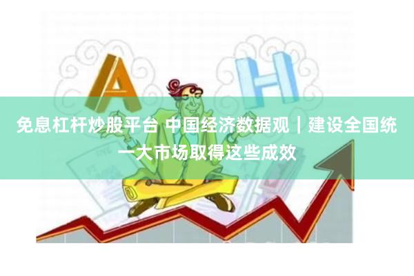 免息杠杆炒股平台 中国经济数据观｜建设全国统一大市场取得这些成效