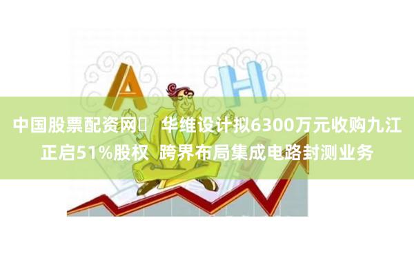 中国股票配资网	 华维设计拟6300万元收购九江正启51%股权  跨界布局集成电路封测业务