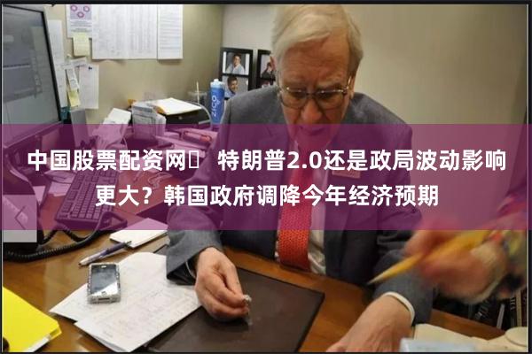 中国股票配资网	 特朗普2.0还是政局波动影响更大？韩国政府调降今年经济预期