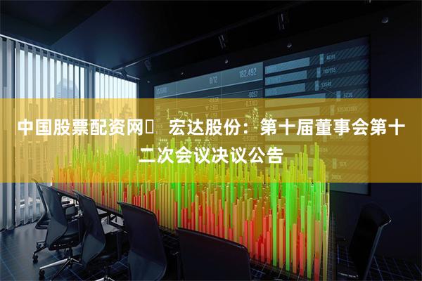 中国股票配资网	 宏达股份：第十届董事会第十二次会议决议公告