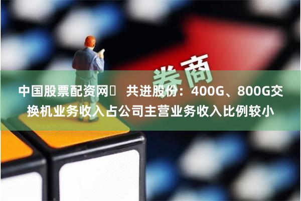 中国股票配资网	 共进股份：400G、800G交换机业务收入占公司主营业务收入比例较小